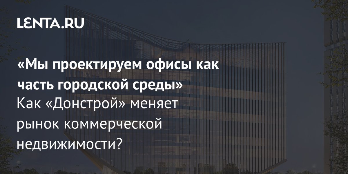 «Мы проектируем офисы как часть городской среды» Как «Донстрой» меняет рынок коммерческой недвижимости?
