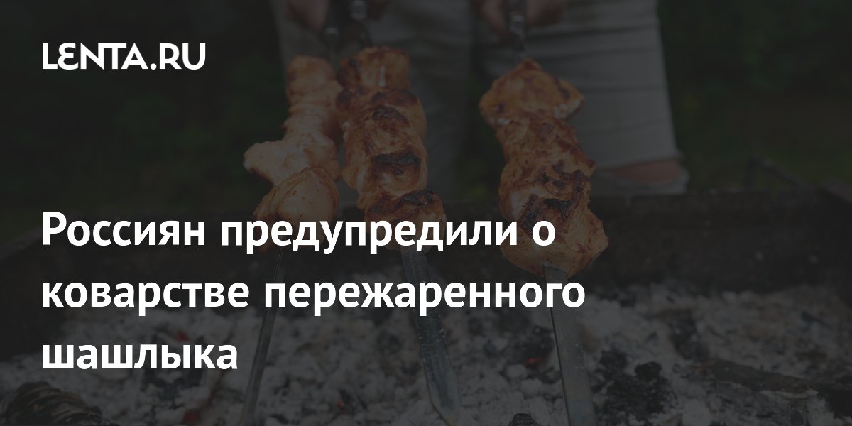 Россиян предупредили о коварстве пережаренного шашлыка