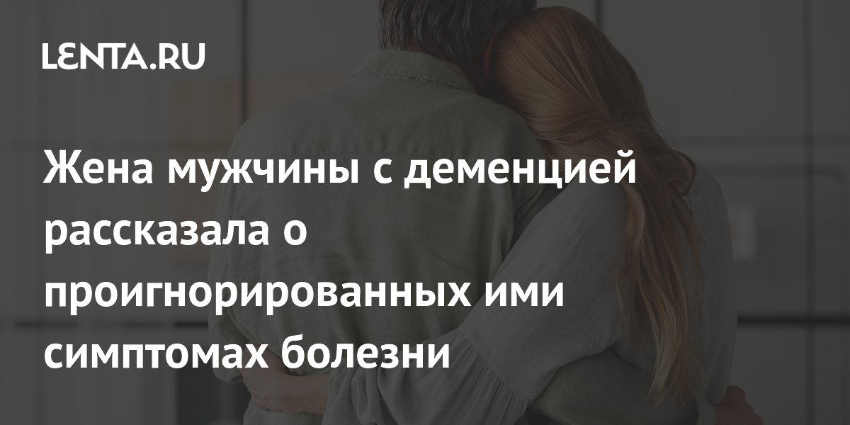 Жена мужчины с деменцией рассказала о проигнорированных ими симптомах болезни