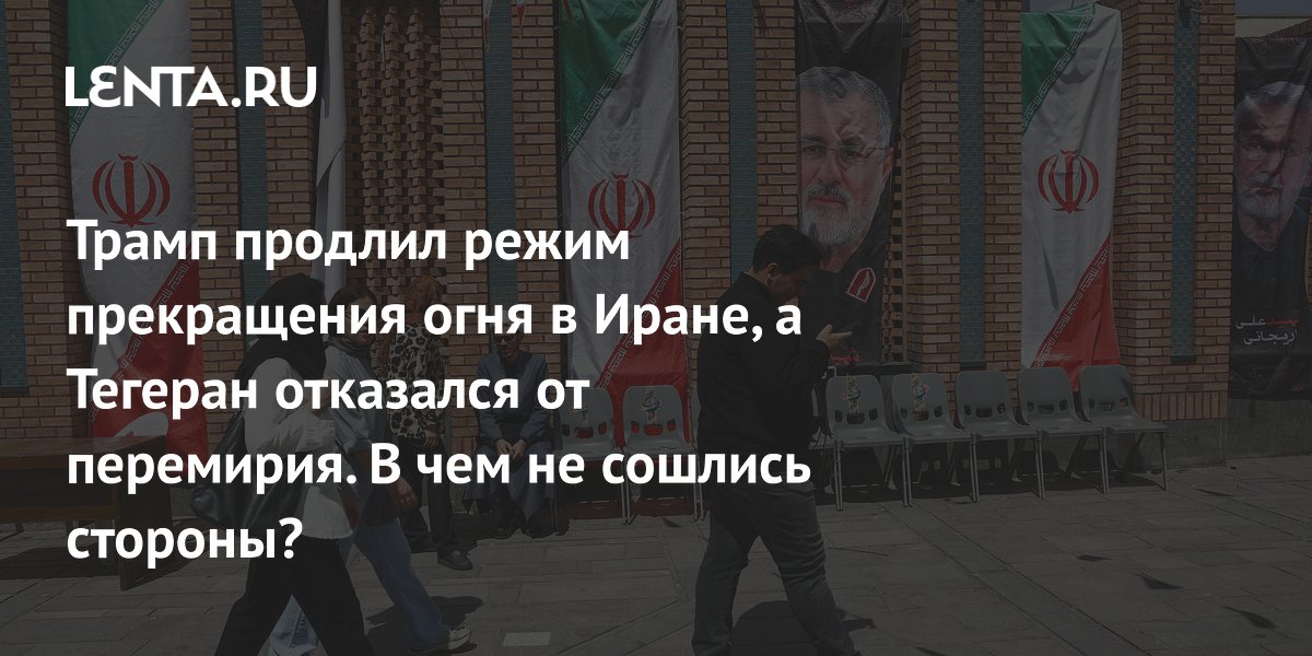 Трамп продлил режим прекращения огня в Иране, а Тегеран отказался от перемирия. В чем не сошлись стороны?