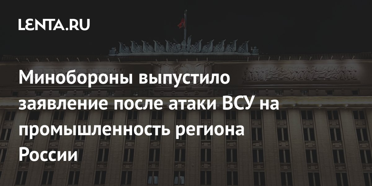 Минобороны выпустило заявление после атаки ВСУ на промышленность региона России