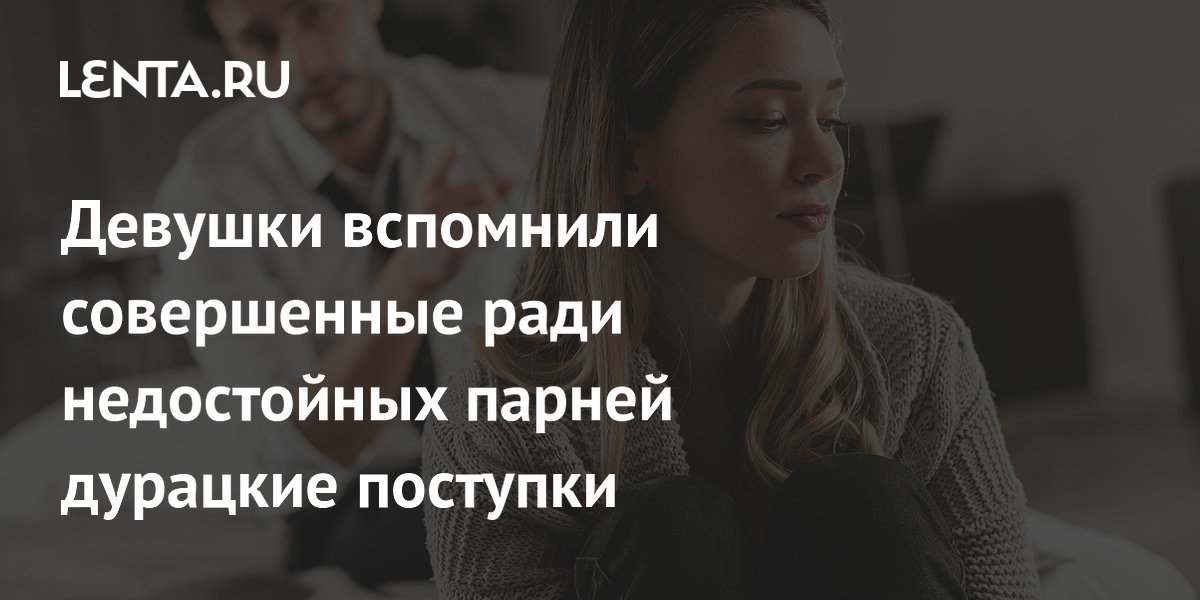 Девушки вспомнили совершенные ради недостойных парней дурацкие поступки