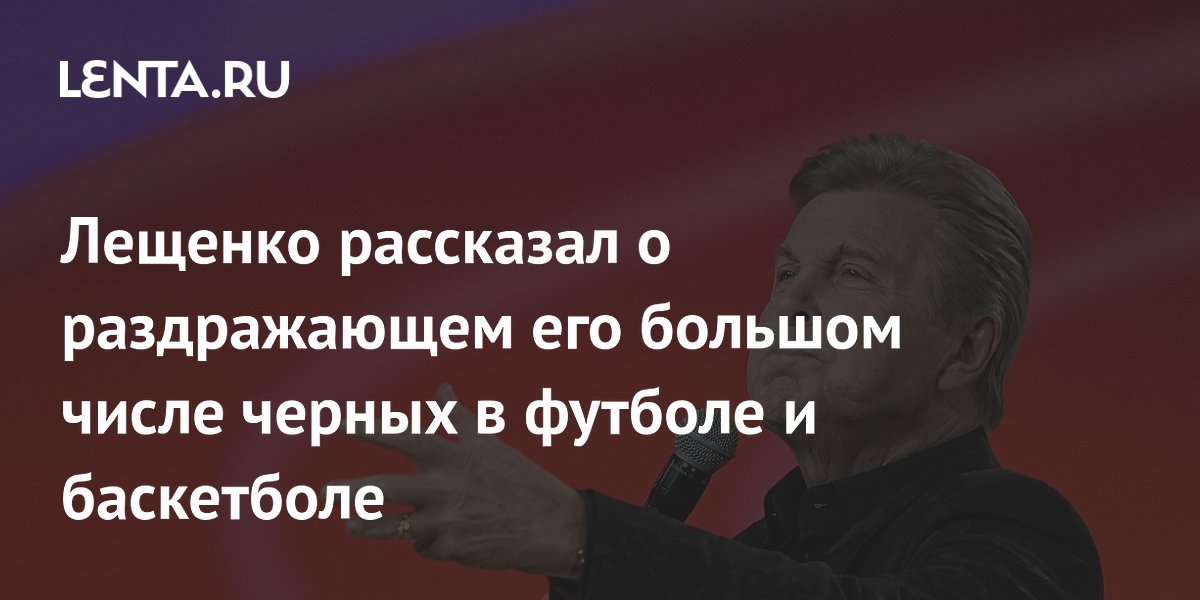 Лещенко рассказал о раздражающем его большом числе черных в футболе и баскетболе