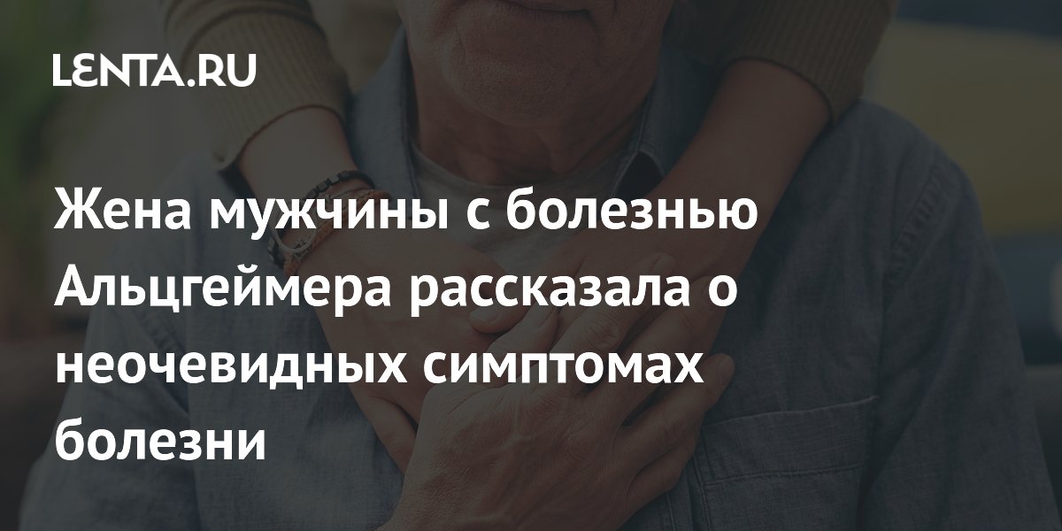 Жена мужчины с болезнью Альцгеймера рассказала о неочевидных симптомах болезни