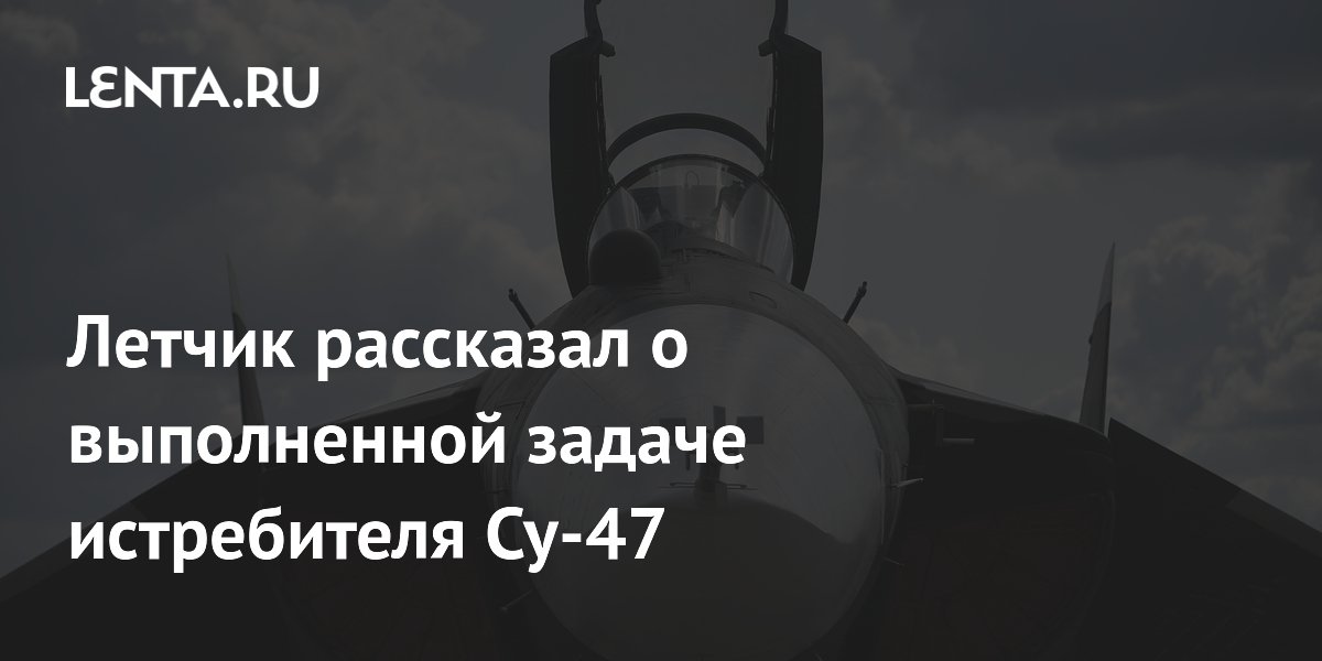 Летчик рассказал о выполненной задаче истребителя Су-47