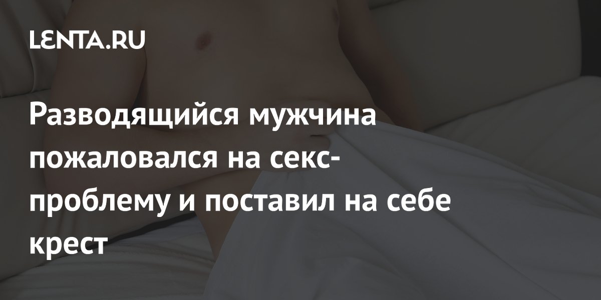 Разводящийся мужчина пожаловался на секс-проблему и поставил на себе крест