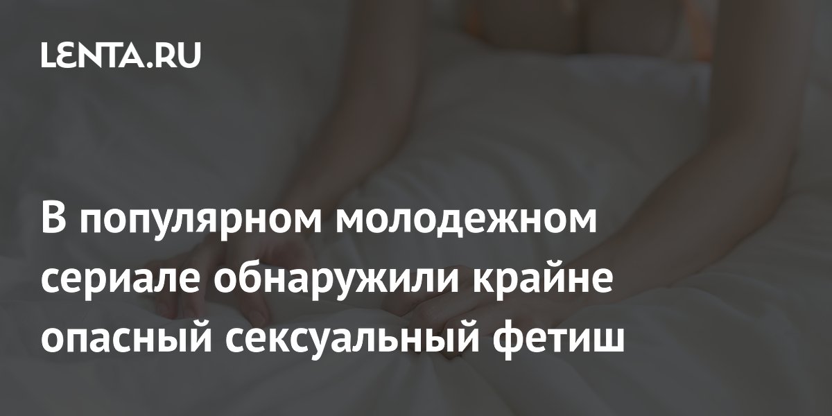 В популярном молодежном сериале обнаружили крайне опасный сексуальный фетиш
