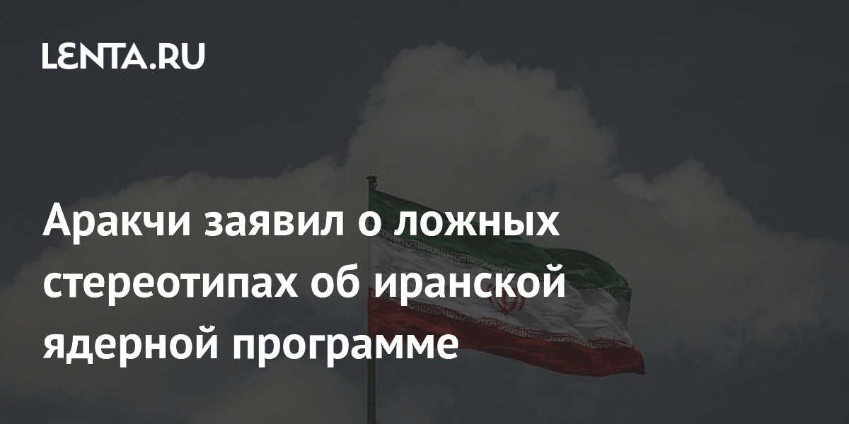 Аракчи заявил о ложных стереотипах об иранской ядерной программе