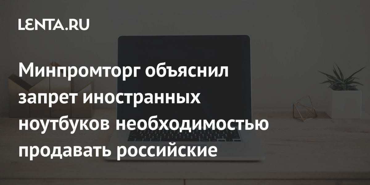 Минпромторг объяснил запрет иностранных ноутбуков необходимостью продавать российские