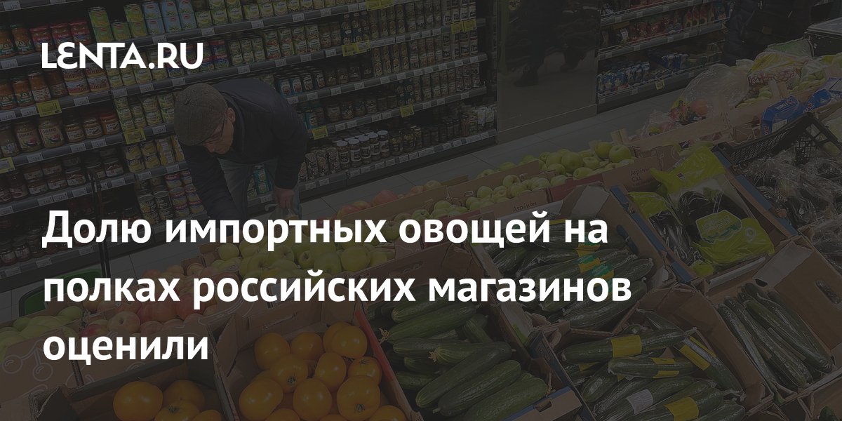 Долю импортных овощей на полках российских магазинов оценили