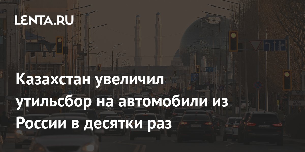 Казахстан увеличил утильсбор на автомобили из России в десятки раз