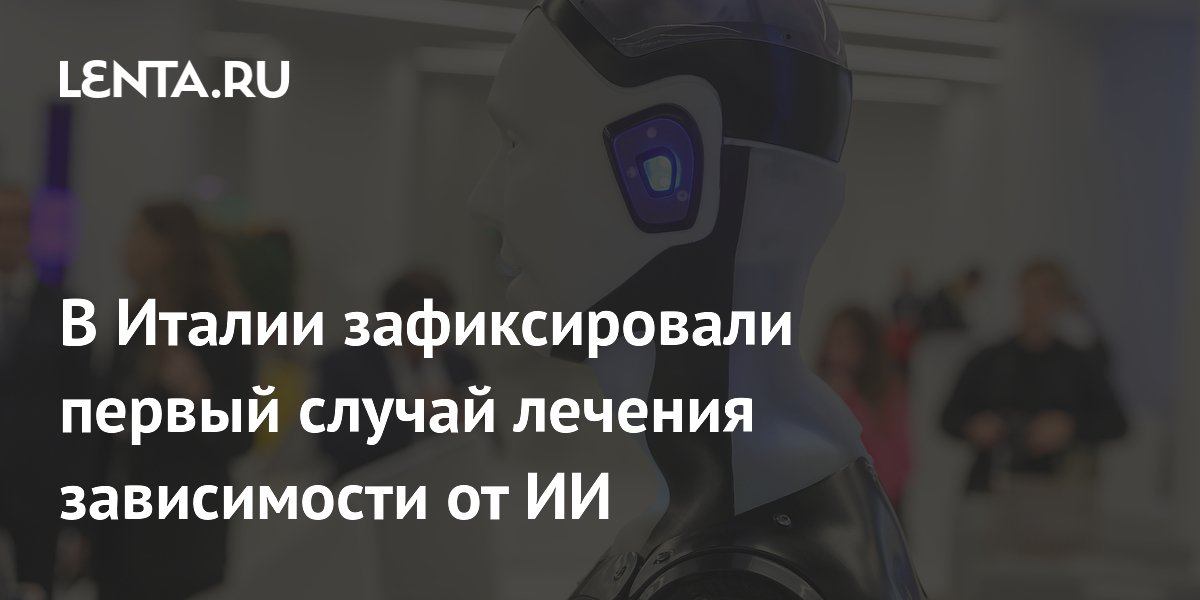 В Италии зафиксировали первый случай лечения зависимости от ИИ