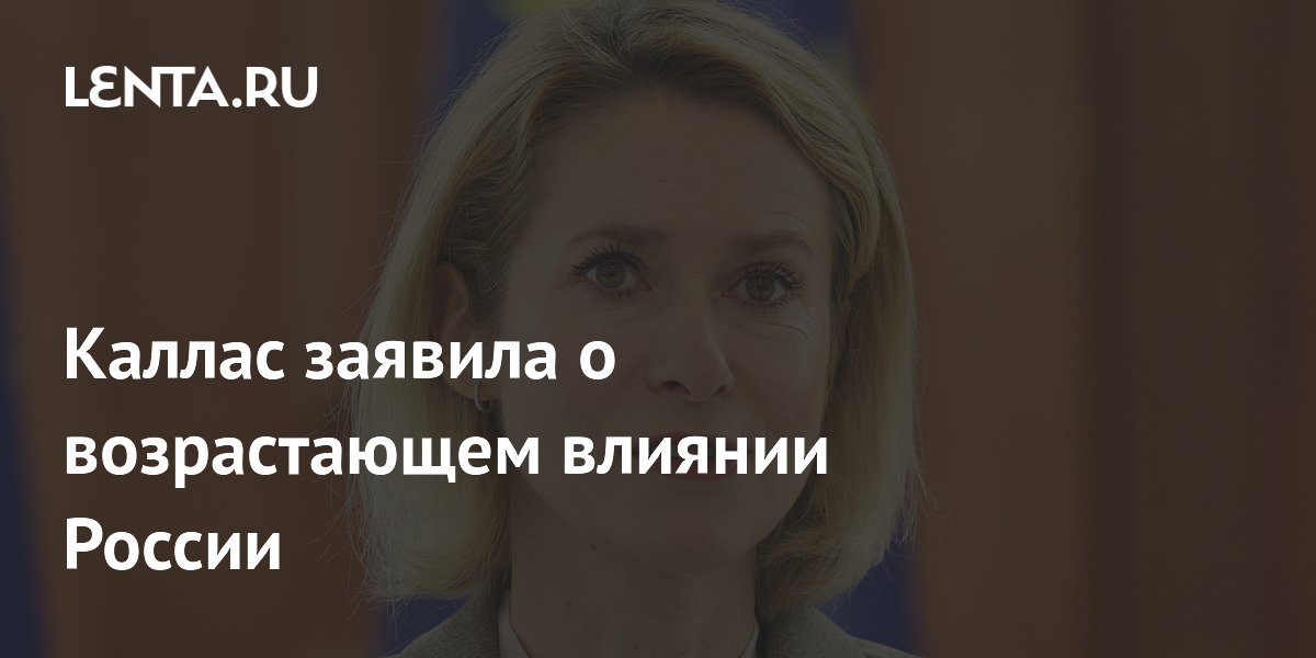Каллас заявила о возрастающем влиянии России