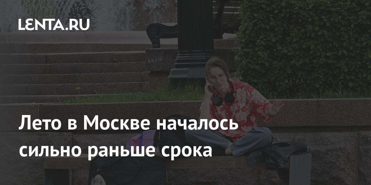 Лето в Москве началось сильно раньше срока
