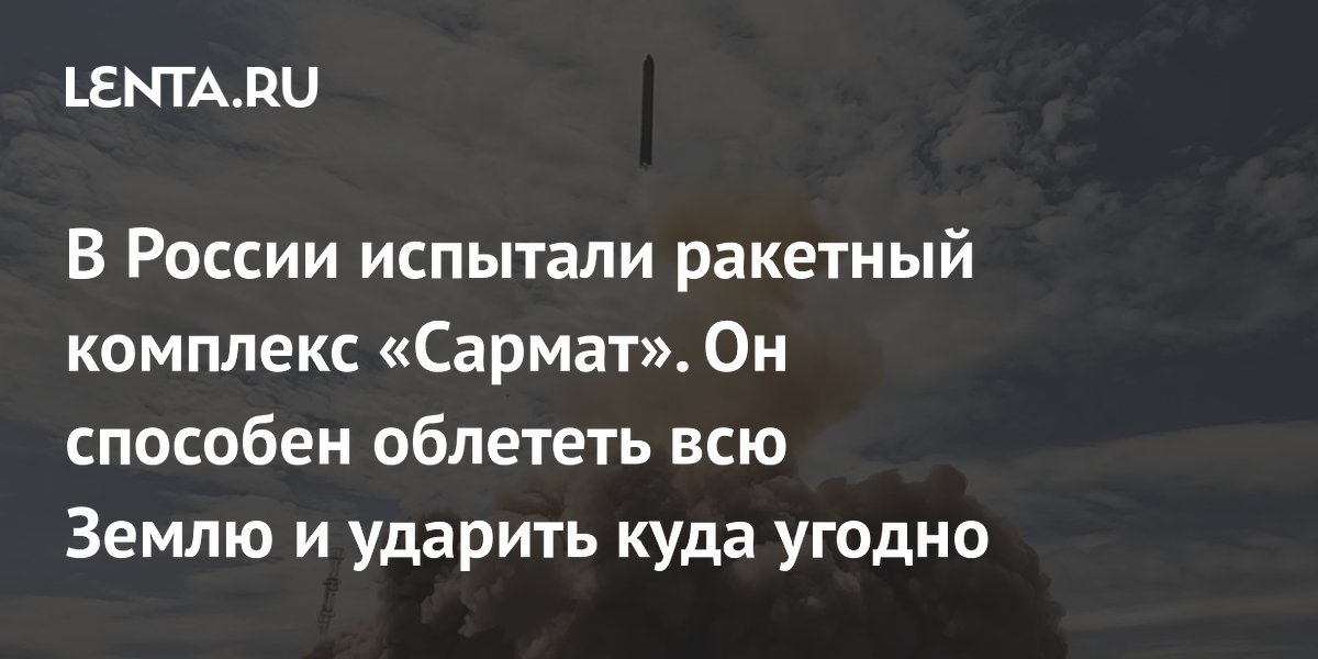 В России испытали ракетный комплекс «Сармат». Он способен облететь всю Землю и ударить куда угодно