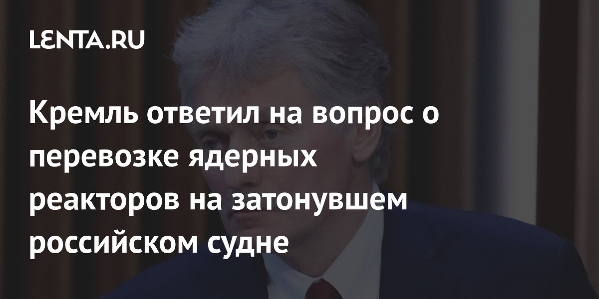 Кремль ответил на вопрос о перевозке ядерных реакторов на затонувшем российском судне