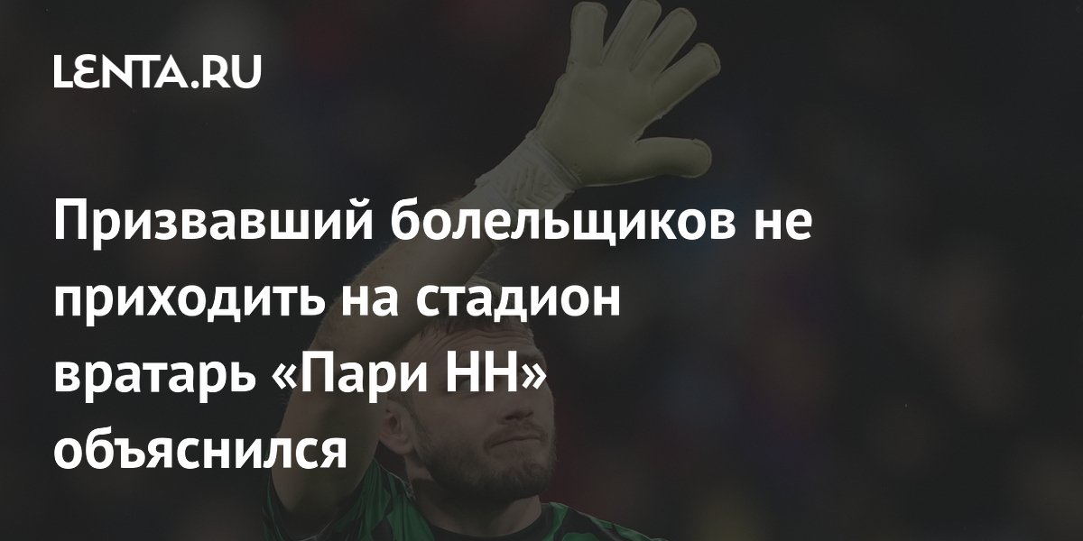 Призвавший болельщиков не приходить на стадион вратарь «Пари НН» объяснился