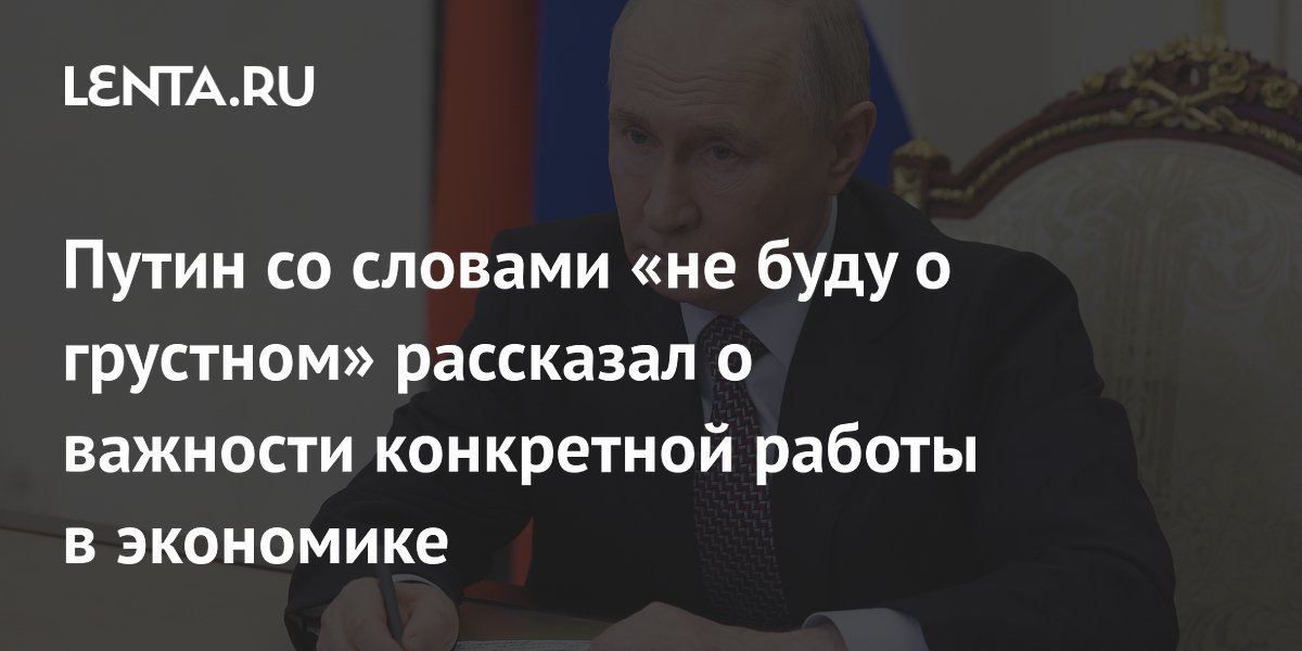 Путин со словами «не буду о грустном» рассказал о важности конкретной работы в экономике