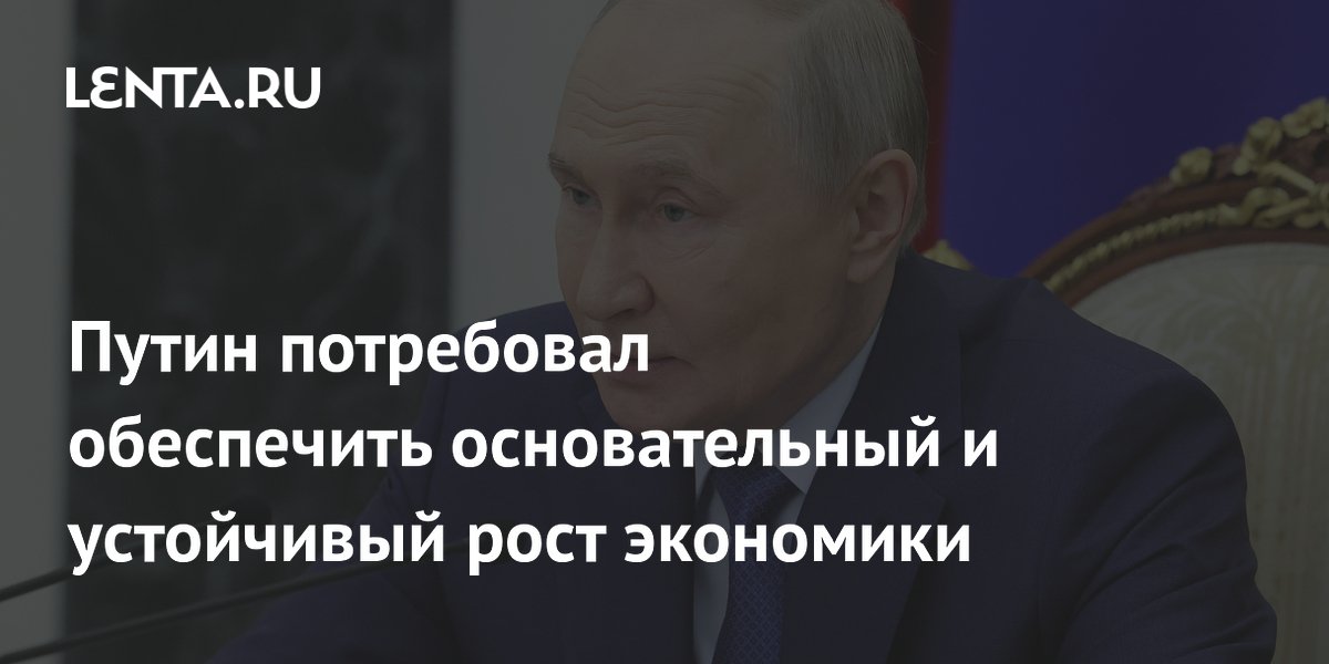 Путин потребовал обеспечить основательный и устойчивый рост экономики