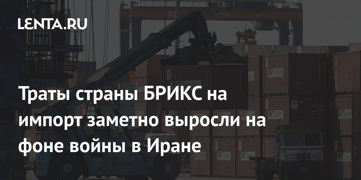 Траты страны БРИКС на импорт заметно выросли на фоне войны в Иране
