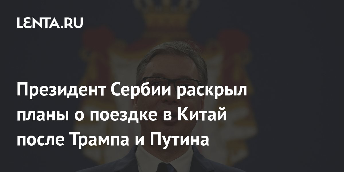 Президент Сербии раскрыл планы о поездке в Китай после Трампа и Путина
