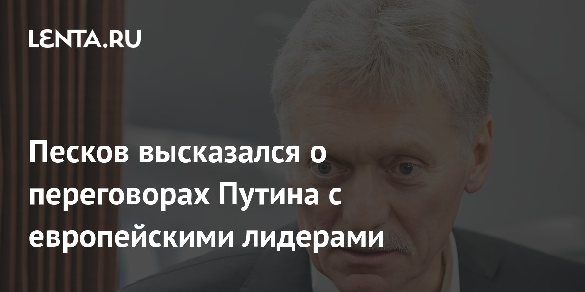 Песков высказался о переговорах Путина с европейскими лидерами