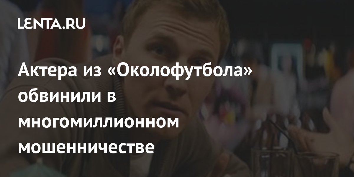 Актера из «Околофутбола» обвинили в многомиллионном мошенничестве