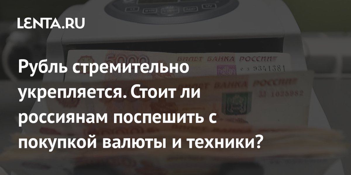 Рубль стремительно укрепляется. Стоит ли россиянам поспешить с покупкой валюты и техники?