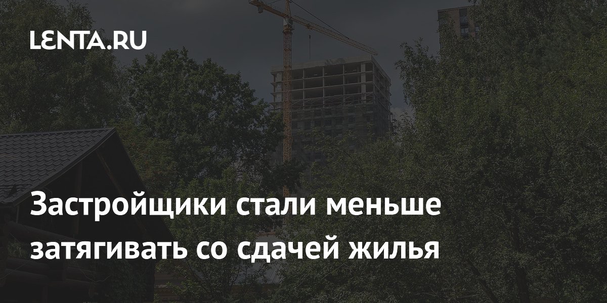 Застройщики стали меньше затягивать со сдачей жилья