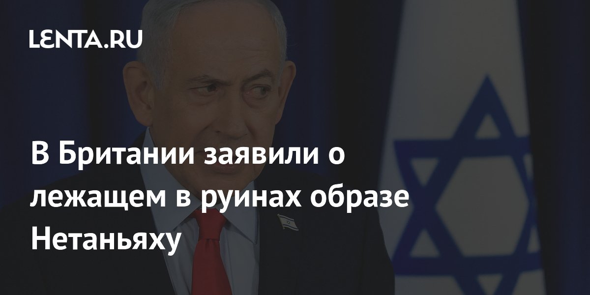 В Британии заявили о лежащем в руинах образе Нетаньяху
