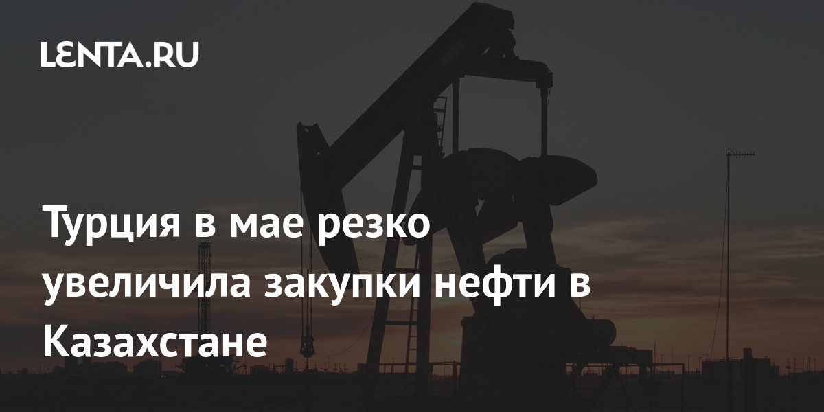 Турция в мае резко увеличила закупки нефти в Казахстане