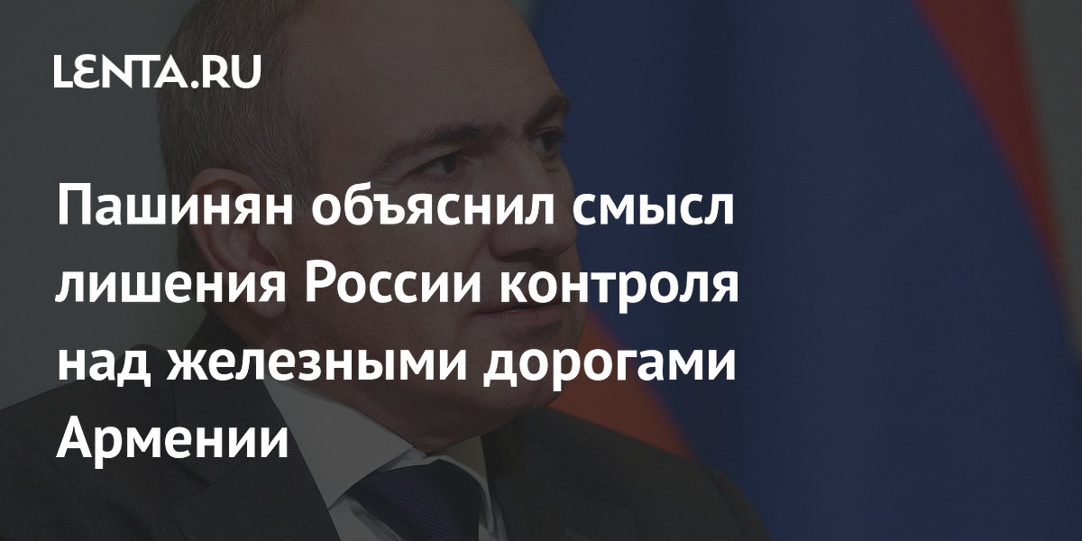 Пашинян объяснил смысл лишения России контроля над железными дорогами Армении