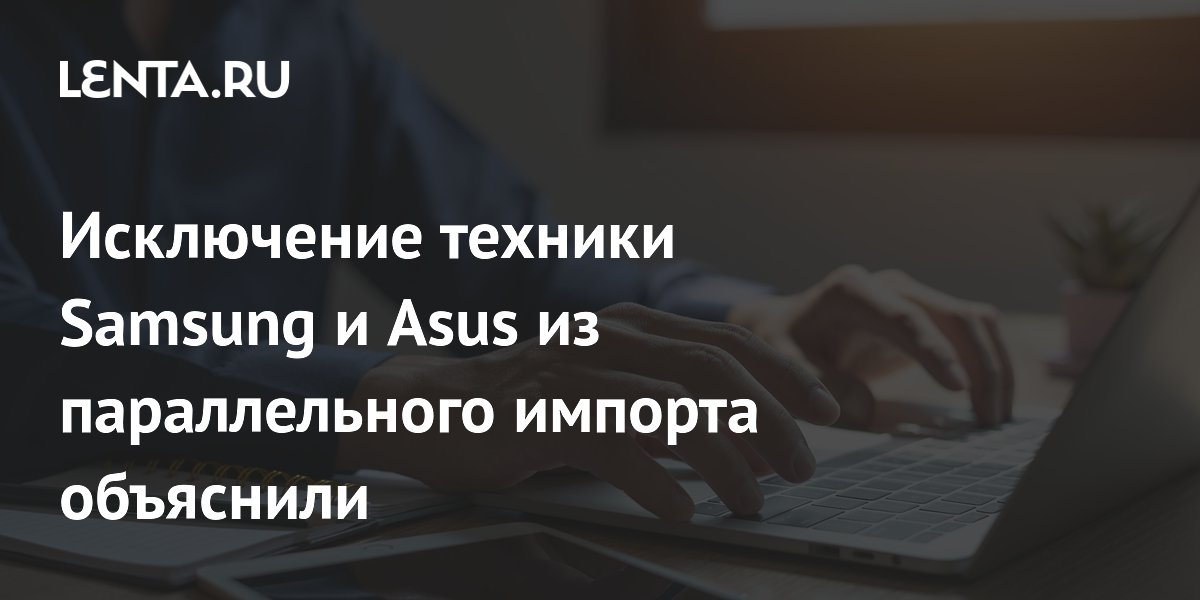 Исключение техники Samsung и Asus из параллельного импорта объяснили