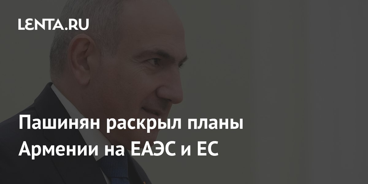 Пашинян раскрыл планы Армении на ЕАЭС и ЕС