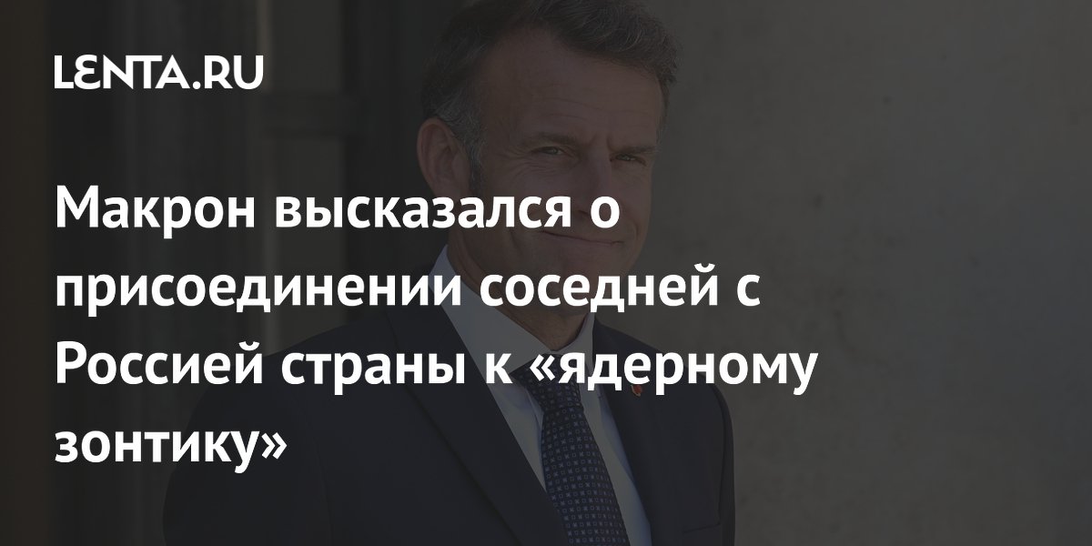 Макрон высказался о присоединении соседней с Россией страны к «ядерному зонтику»