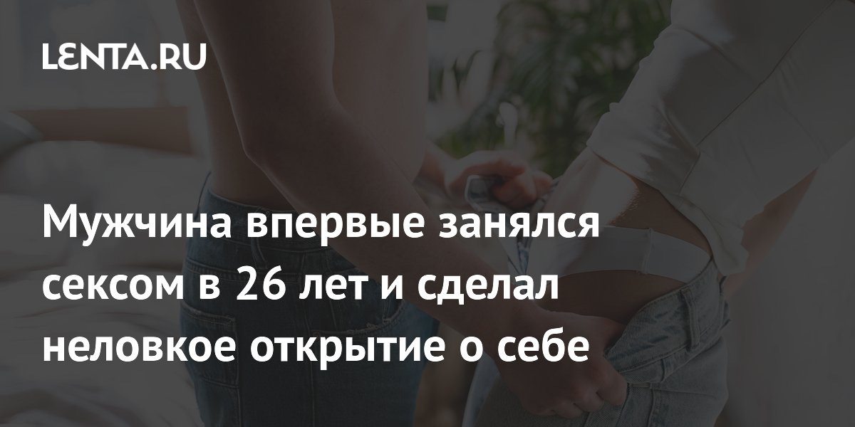 Мужчина впервые занялся сексом в 26 лет и сделал неловкое открытие о себе