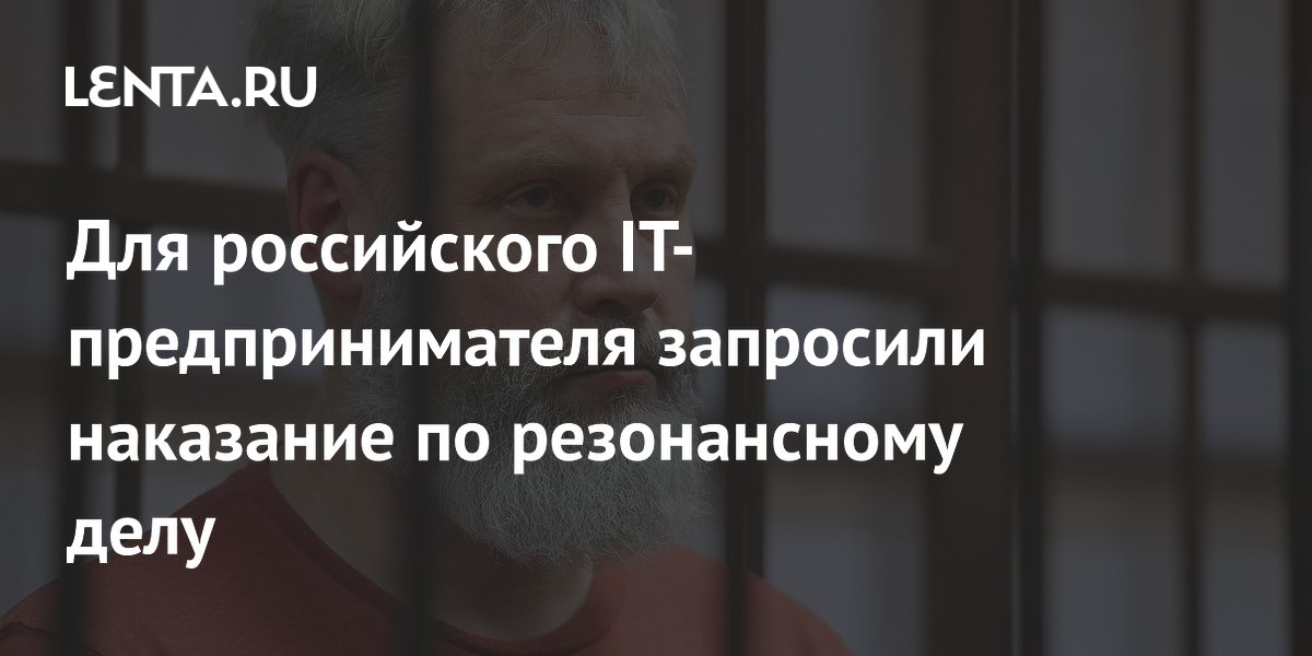 Для российского IT-предпринимателя запросили наказание по резонансному делу
