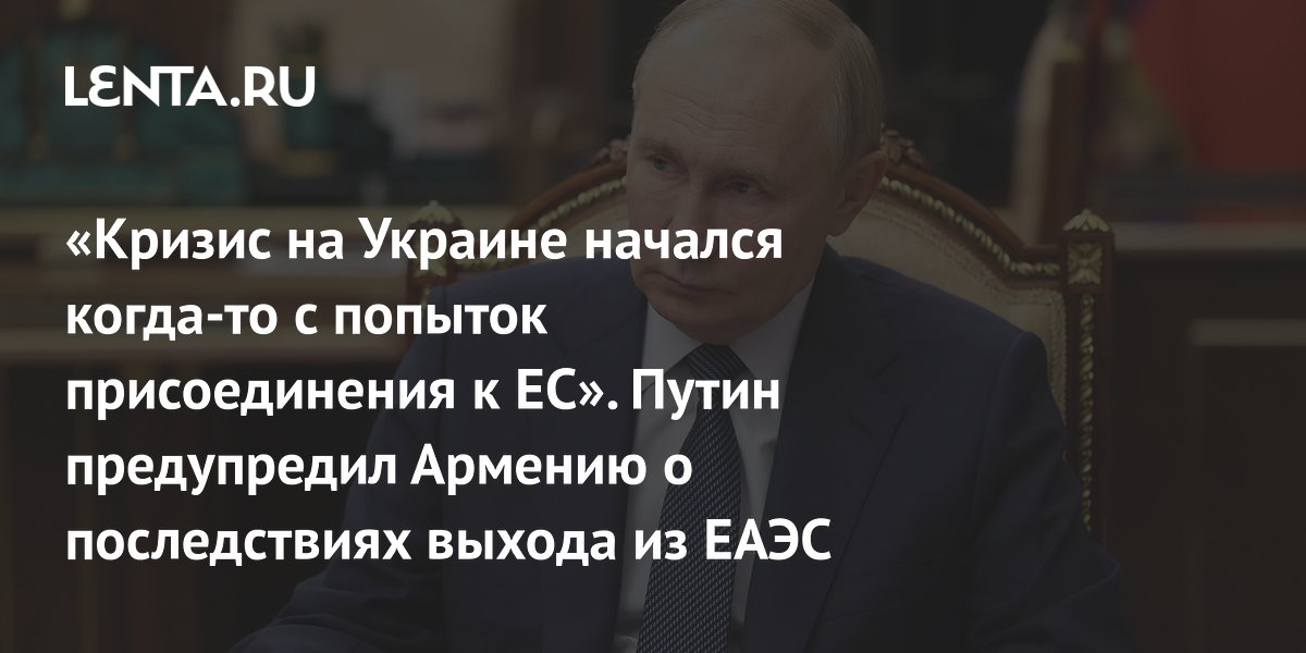 «Кризис на Украине начался когда-то с попыток присоединения к ЕС». Путин предупредил Армению о последствиях выхода из ЕАЭС