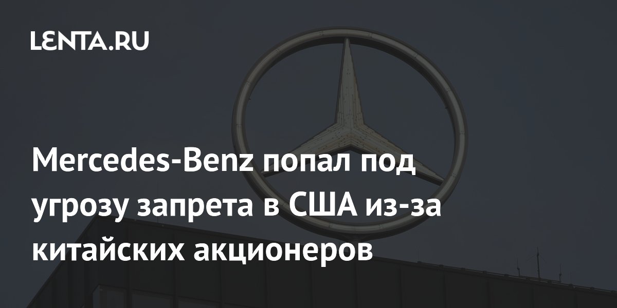 Mercedes-Benz попал под угрозу запрета в США из-за китайских акционеров
