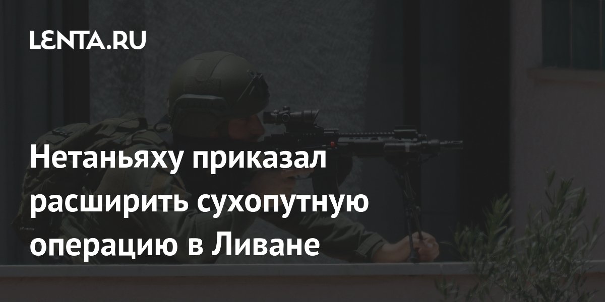 Нетаньяху приказал расширить сухопутную операцию в Ливане