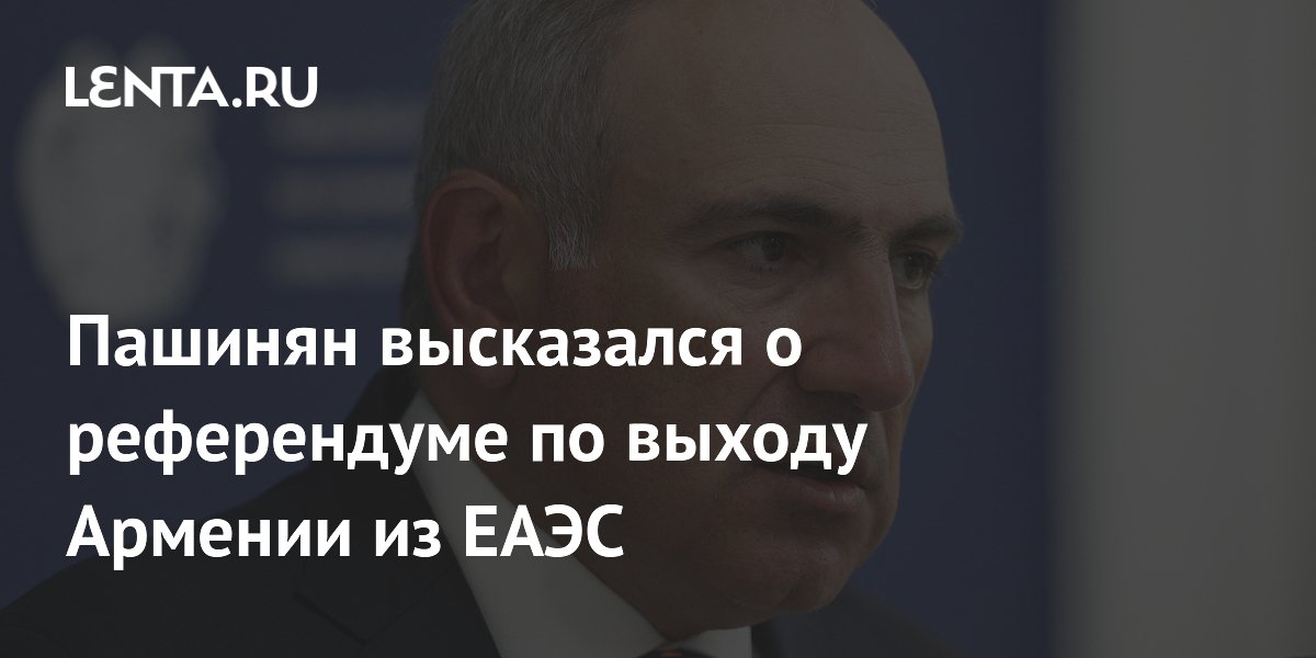 Пашинян высказался о референдуме по выходу Армении из ЕАЭС
