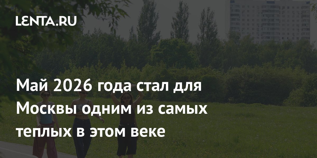Май 2026 года стал для Москвы одним из самых теплых в этом веке