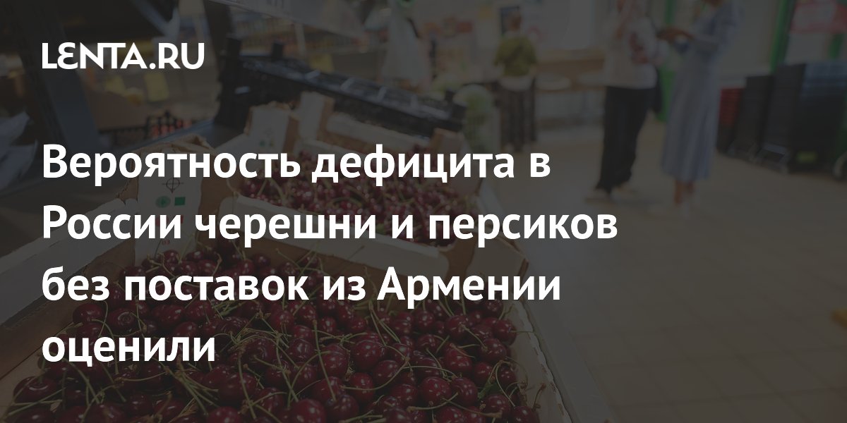 Вероятность дефицита в России черешни и персиков без поставок из Армении оценили