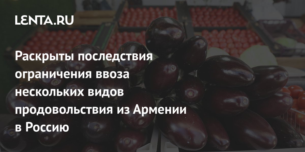 Раскрыты последствия ограничения ввоза нескольких видов продовольствия из Армении в Россию