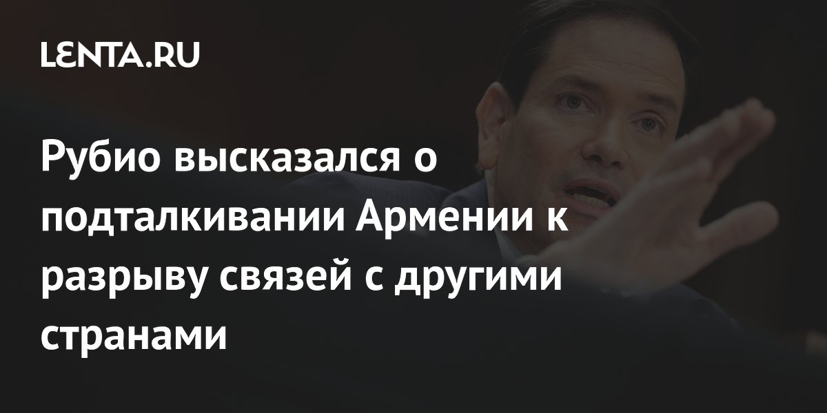 Рубио высказался о подталкивании Армении к разрыву связей с другими странами