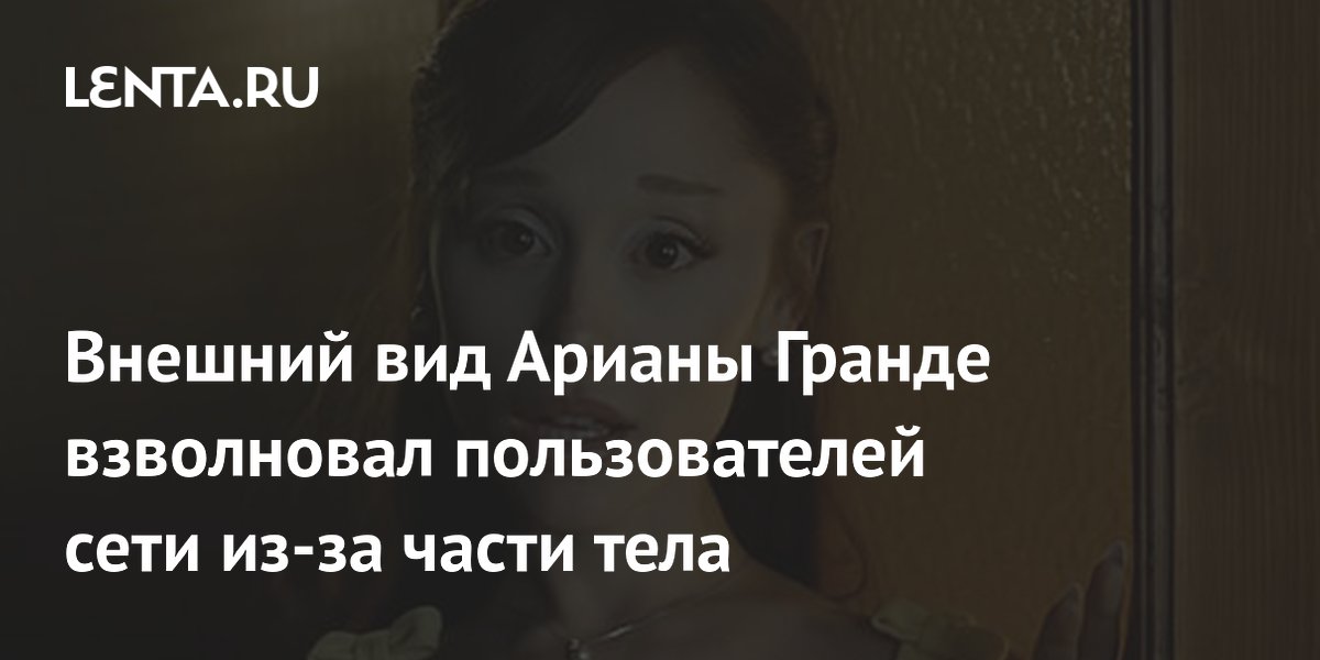 Внешний вид Арианы Гранде взволновал пользователей сети из-за части тела