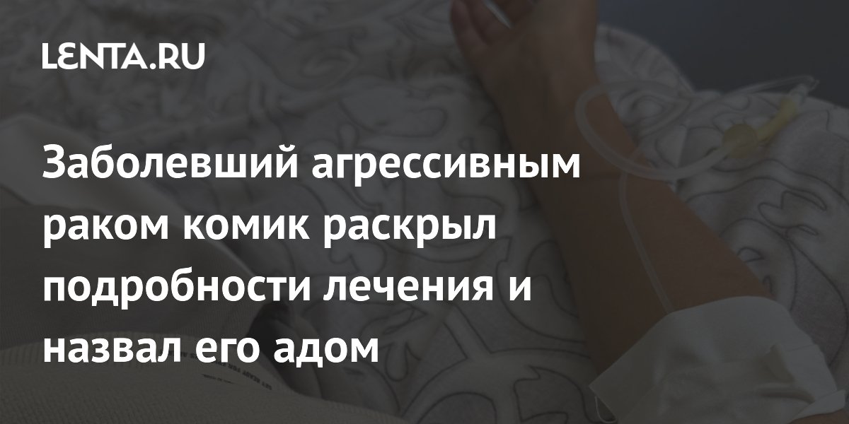 Заболевший агрессивным раком комик раскрыл подробности лечения и назвал его адом