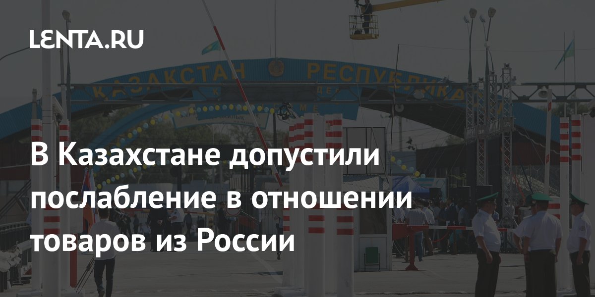 В Казахстане допустили послабление в отношении товаров из России