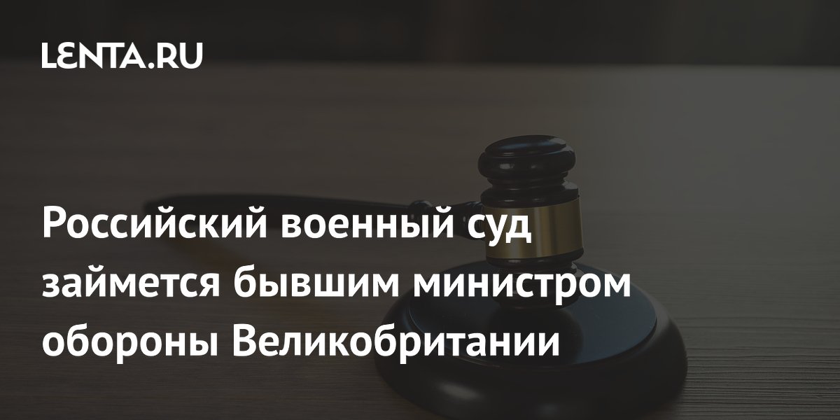 Российский военный суд займется бывшим министром обороны Великобритании