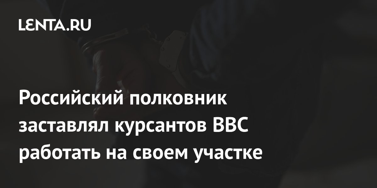 Российский полковник заставлял курсантов ВВС работать на своем участке